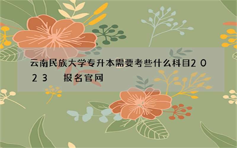 云南民族大学专升本需要考些什么科目2023 报名官网